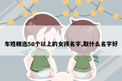 车姓精选50个以上的女孩名字,取什么名字好